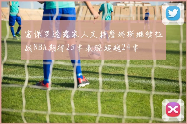 富保罗透露家人支持詹姆斯继续征战NBA期待25季表现超越24季
