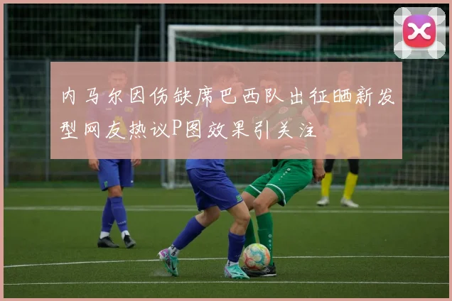 内马尔因伤缺席巴西队出征晒新发型网友热议P图效果引关注