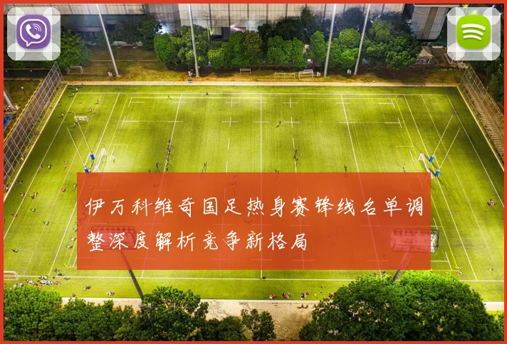 伊万科维奇国足热身赛锋线名单调整深度解析竞争新格局