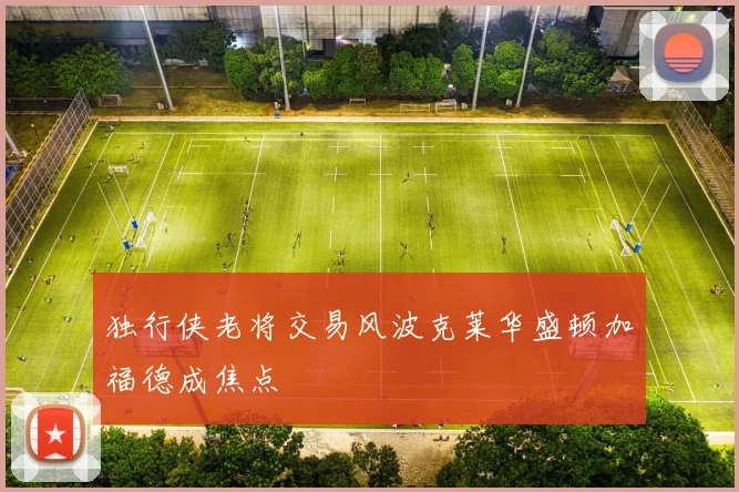 独行侠老将交易风波克莱华盛顿加福德成焦点