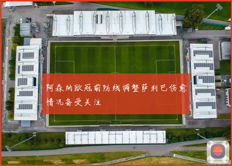阿森纳欧冠前防线调整萨利巴伤愈情况备受关注