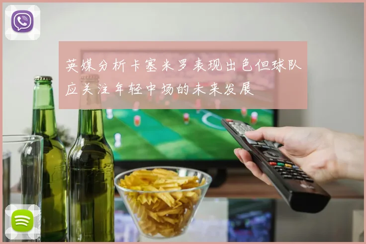 英媒分析卡塞米罗表现出色但球队应关注年轻中场的未来发展