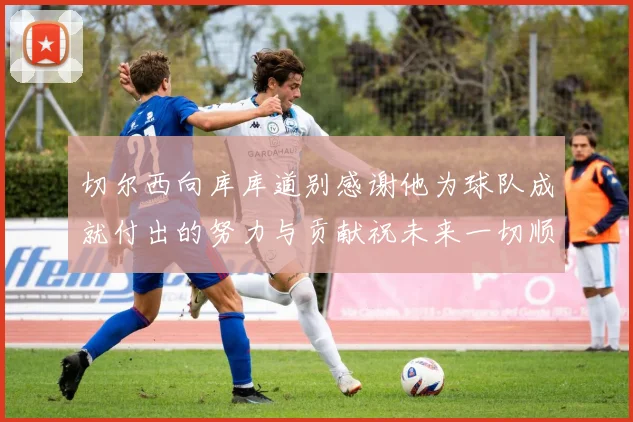 切尔西向库库道别感谢他为球队成就付出的努力与贡献祝未来一切顺利
