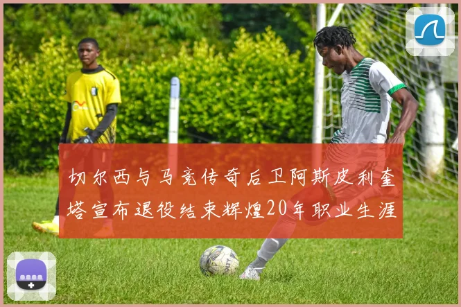 切尔西与马竞传奇后卫阿斯皮利奎塔宣布退役结束辉煌20年职业生涯