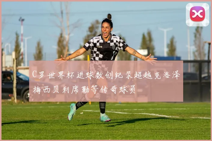 C罗世界杯进球数创纪录超越克洛泽梅西贝利席勒等传奇球员