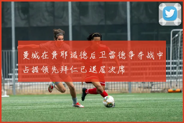 曼城在费耶诺德后卫雷德争夺战中占据领先拜仁已退居次席