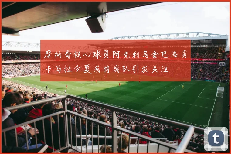 摩纳哥核心球员阿克利乌舍巴洛贡卡马拉今夏或将离队引发关注