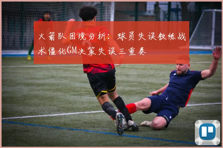 火箭队困境分析：球员失误教练战术僵化GM决策失误三重奏