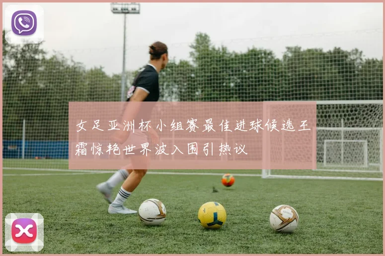 女足亚洲杯小组赛最佳进球候选王霜惊艳世界波入围引热议