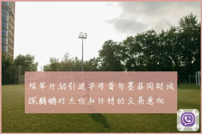 绿军计划引进字母哥与墨菲同时试探鹈鹕对杰伦和怀特的交易意向
