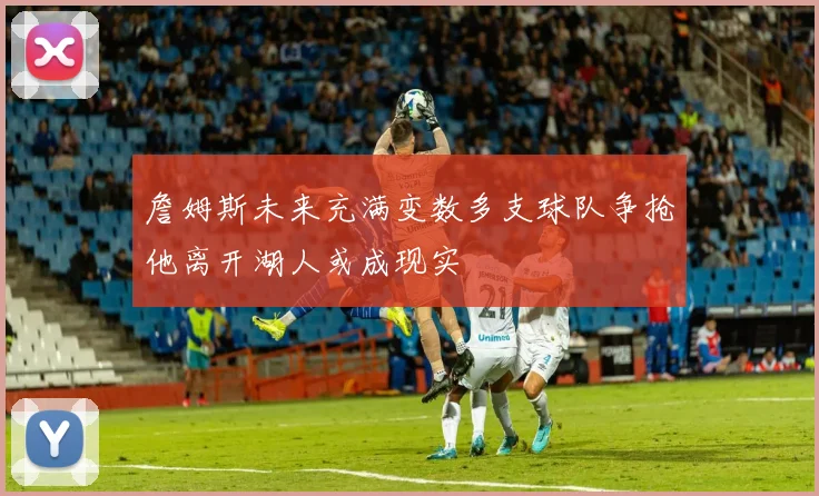 詹姆斯未来充满变数多支球队争抢他离开湖人或成现实