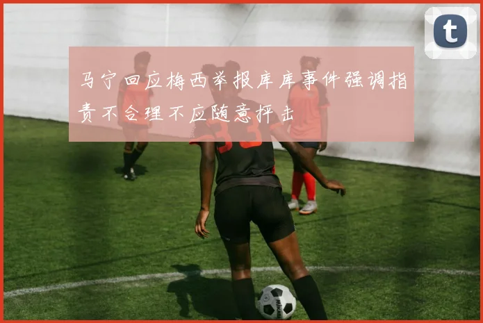 马宁回应梅西举报库库事件强调指责不合理不应随意抨击