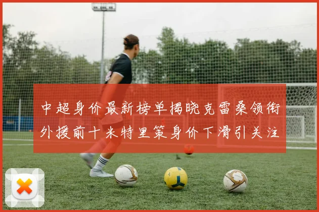 中超身价最新榜单揭晓克雷桑领衔外援前十米特里策身价下滑引关注