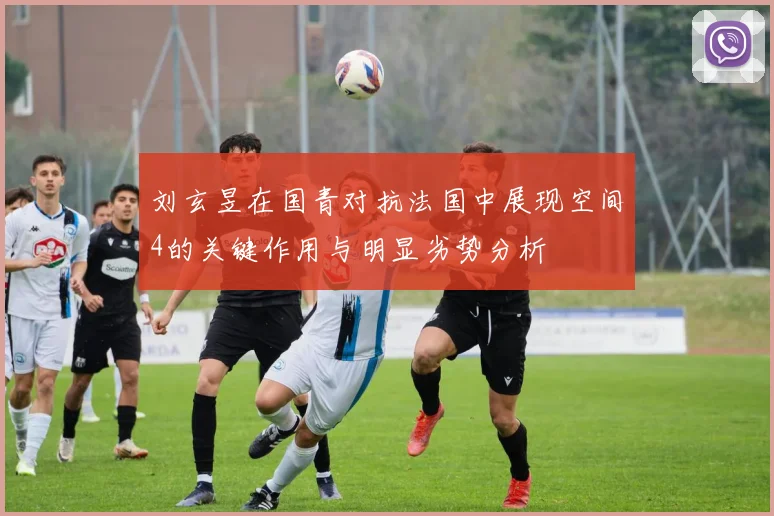 刘玄昱在国青对抗法国中展现空间4的关键作用与明显劣势分析