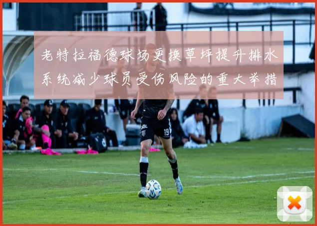 老特拉福德球场更换草坪提升排水系统减少球员受伤风险的重大举措