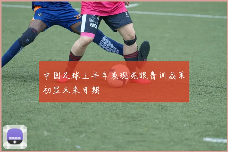 中国足球上半年表现亮眼青训成果初显未来可期