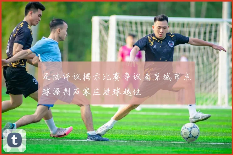 足协评议揭示比赛争议南京城市点球漏判石家庄进球越位