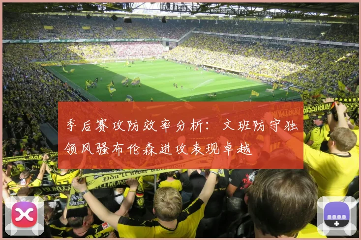 季后赛攻防效率分析：文班防守独领风骚布伦森进攻表现卓越