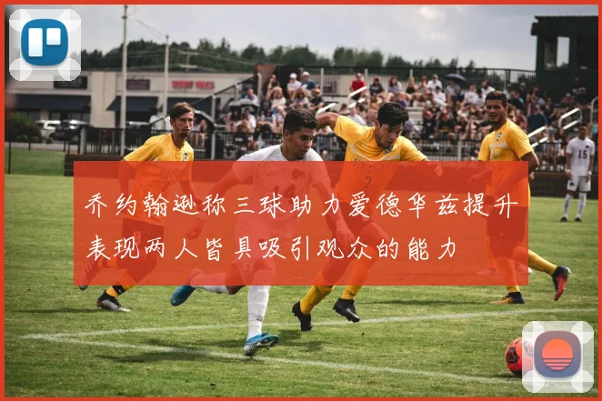 乔约翰逊称三球助力爱德华兹提升表现两人皆具吸引观众的能力