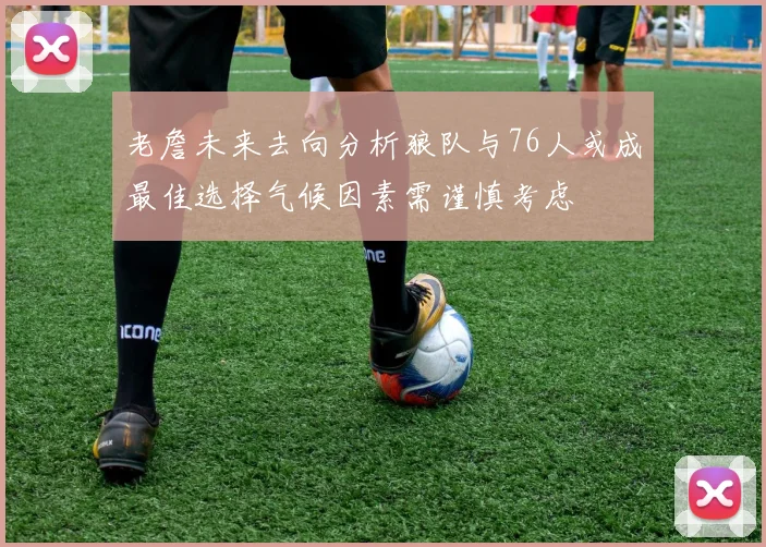 老詹未来去向分析狼队与76人或成最佳选择气候因素需谨慎考虑