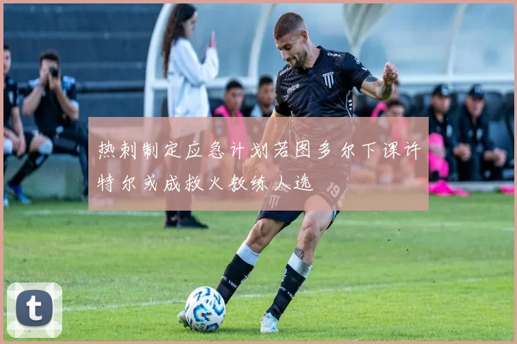 热刺制定应急计划若图多尔下课许特尔或成救火教练人选