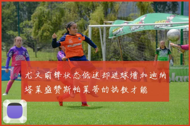 尤文前锋状态低迷却进球增加迪纳塔莱盛赞斯帕莱蒂的执教才能