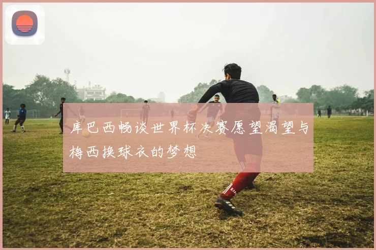 库巴西畅谈世界杯决赛愿望渴望与梅西换球衣的梦想