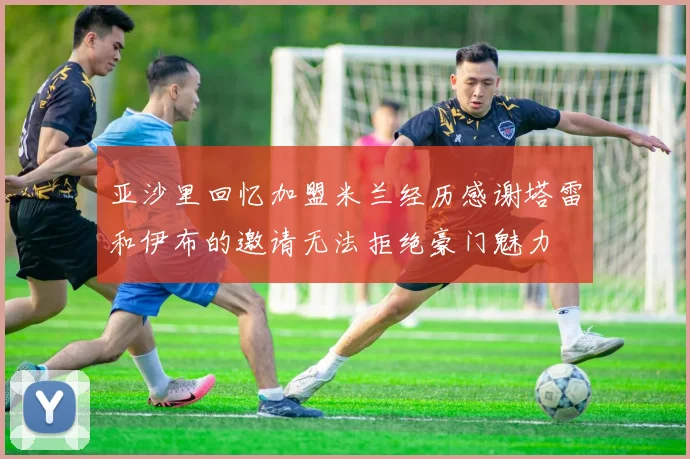 亚沙里回忆加盟米兰经历感谢塔雷和伊布的邀请无法拒绝豪门魅力