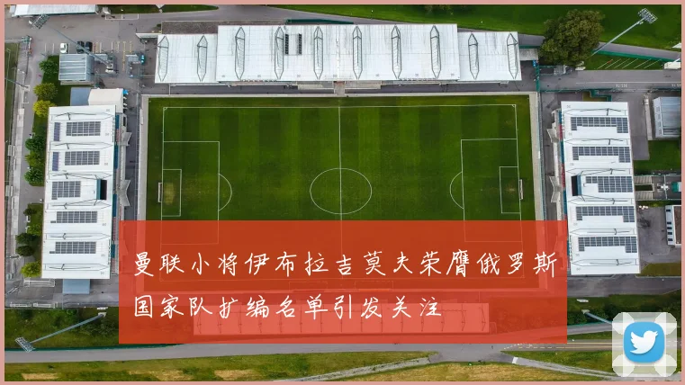 曼联小将伊布拉吉莫夫荣膺俄罗斯国家队扩编名单引发关注