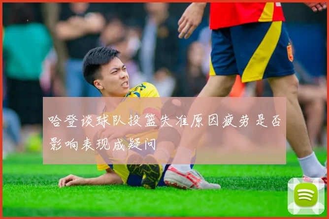 哈登谈球队投篮失准原因疲劳是否影响表现成疑问