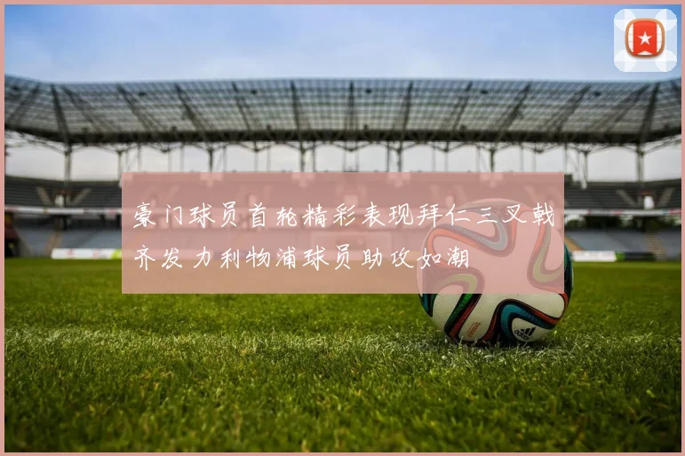 豪门球员首轮精彩表现拜仁三叉戟齐发力利物浦球员助攻如潮