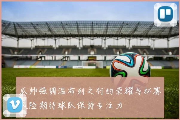 瓜帅强调温布利之行的荣耀与杯赛风险期待球队保持专注力