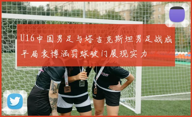 U16中国男足与塔吉克斯坦男足战成平局袁博涵罚球破门展现实力